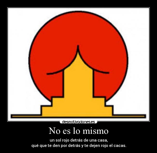 No es lo mismo - un sol rojo detrás de una casa,
qué que te den por detrás y te dejen rojo el cacas.