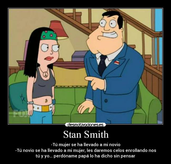 Stan Smith - -Tú mujer se ha llevado a mi novio
-Tú novio se ha llevado a mi mujer, les daremos celos enrollando nos
tú y yo... perdóname papá lo ha dicho sin pensar