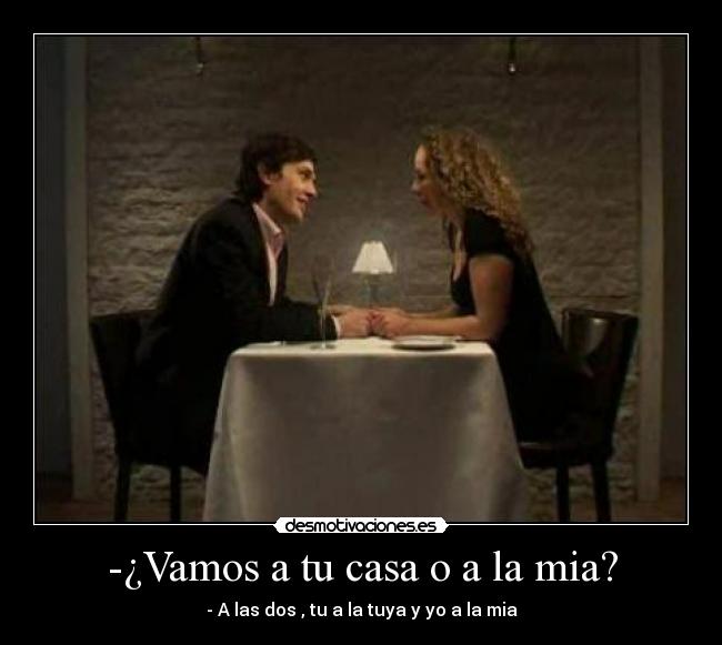 -¿Vamos a tu casa o a la mia? - - A las dos , tu a la tuya y yo a la mia