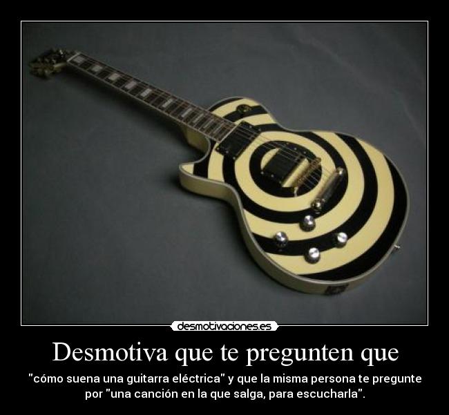 Desmotiva que te pregunten que - cómo suena una guitarra eléctrica y que la misma persona te pregunte
por una canción en la que salga, para escucharla.