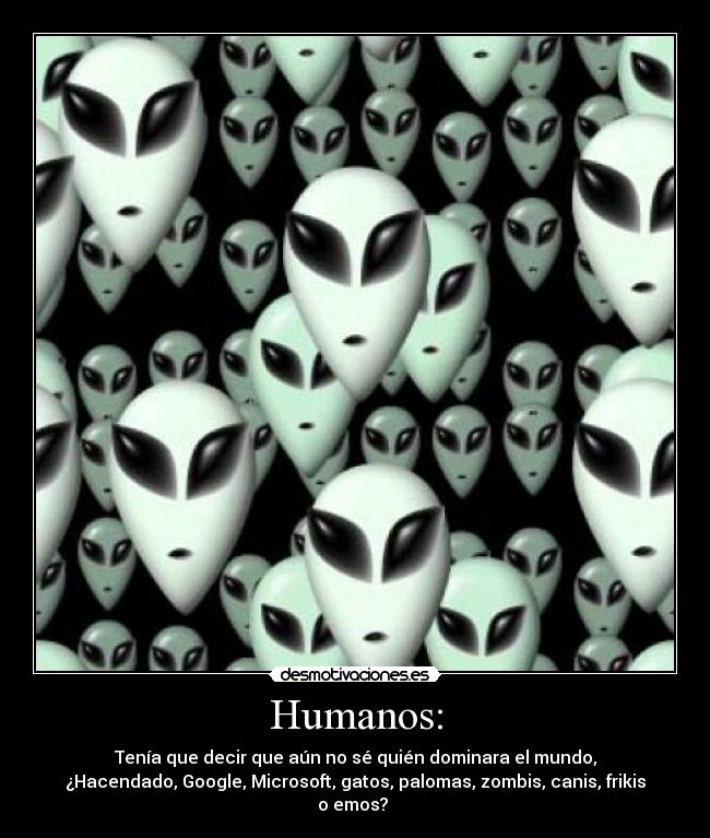 Humanos: - Tenía que decir que aún no sé quién dominara el mundo,
¿Hacendado, Google, Microsoft, gatos, palomas, zombis, canis, frikis
o emos? 