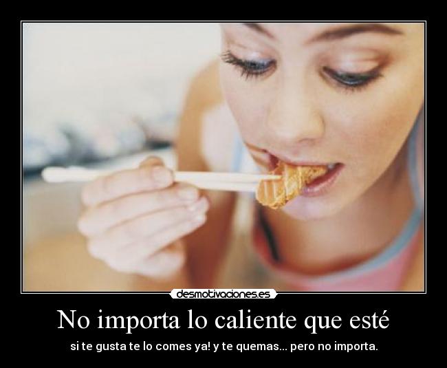 No importa lo caliente que esté - si te gusta te lo comes ya! y te quemas... pero no importa.