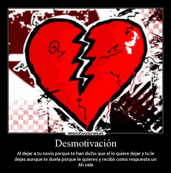 Desmotivación - Al dejar a tu novio porque te han dicho que el lo quiere dejar y tu le
dejas aunque te duela porque le quieres y recibir como respuesta un:
Ah vale