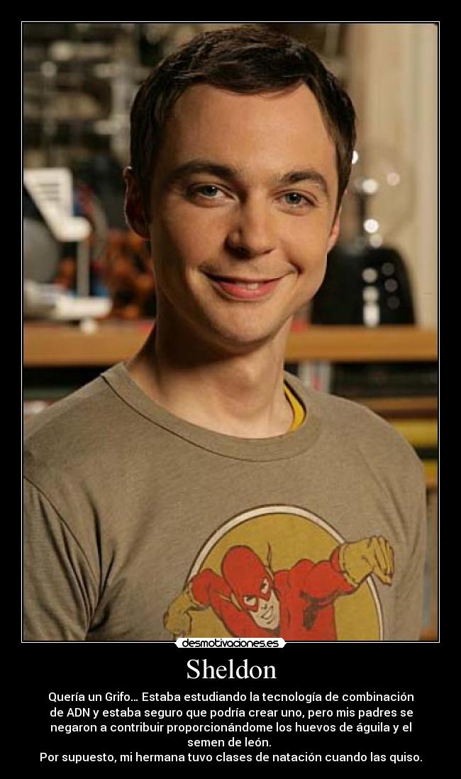 Sheldon - Quería un Grifo… Estaba estudiando la tecnología de combinación
de ADN y estaba seguro que podría crear uno, pero mis padres se
negaron a contribuir proporcionándome los huevos de águila y el
semen de león.
Por supuesto, mi hermana tuvo clases de natación cuando las quiso.