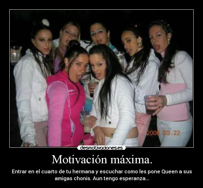 Motivación máxima. - Entrar en el cuarto de tu hermana y escuchar como les pone Queen a sus
amigas chonis. Aun tengo esperanza...