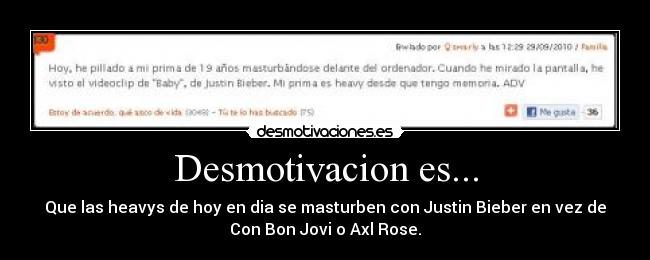Desmotivacion es... - Que las heavys de hoy en dia se masturben con Justin Bieber en vez de
Con Bon Jovi o Axl Rose.