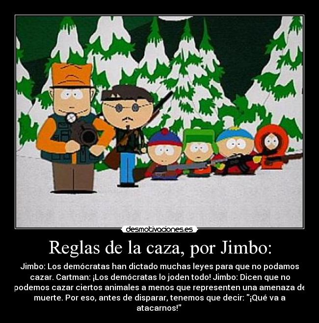 Reglas de la caza, por Jimbo: - Jimbo: Los demócratas han dictado muchas leyes para que no podamos
cazar. Cartman: ¡Los demócratas lo joden todo! Jimbo: Dicen que no
podemos cazar ciertos animales a menos que representen una amenaza de
muerte. Por eso, antes de disparar, tenemos que decir: ¡Qué va a
atacarnos!