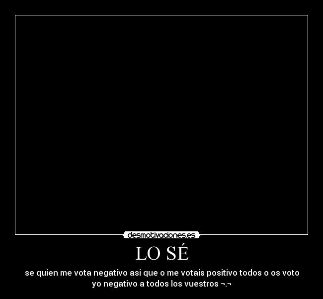 LO SÉ - se quien me vota negativo asi que o me votais positivo todos o os voto
yo negativo a todos los vuestros ¬.¬