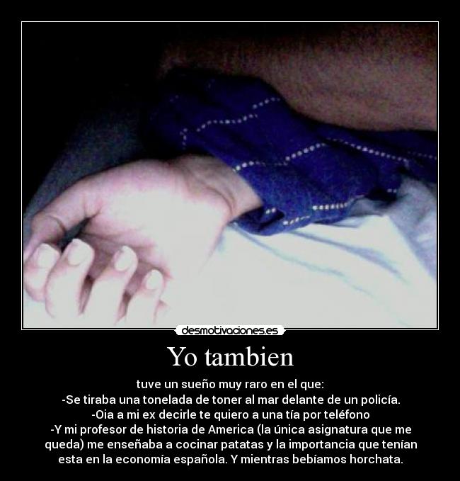 Yo tambien - tuve un sueño muy raro en el que:
-Se tiraba una tonelada de toner al mar delante de un policía.
-Oia a mi ex decirle te quiero a una tía por teléfono
-Y mi profesor de historia de America (la única asignatura que me
queda) me enseñaba a cocinar patatas y la importancia que tenían
esta en la economía española. Y mientras bebíamos horchata.