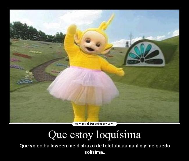 Que estoy loquísima - Que yo en halloween me disfrazo de teletubi aamarillo y me quedo solísima..
