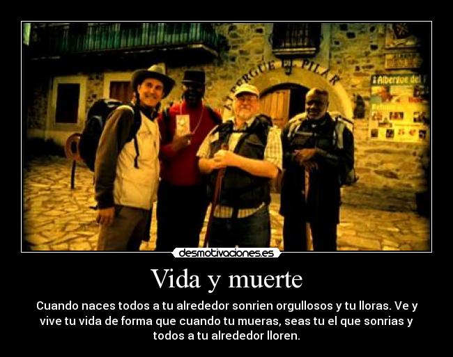 Vida y muerte - Cuando naces todos a tu alrededor sonrien orgullosos y tu lloras. Ve y
vive tu vida de forma que cuando tu mueras, seas tu el que sonrias y
todos a tu alrededor lloren.