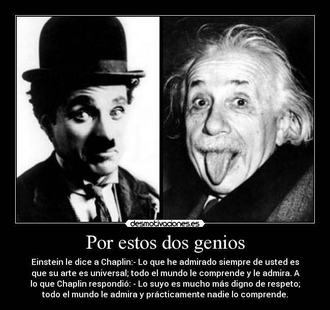 Por estos dos genios - Einstein le dice a Chaplin:- Lo que he admirado siempre de usted es
que su arte es universal; todo el mundo le comprende y le admira. A
lo que Chaplin respondió: - Lo suyo es mucho más digno de respeto;
todo el mundo le admira y prácticamente nadie lo comprende.