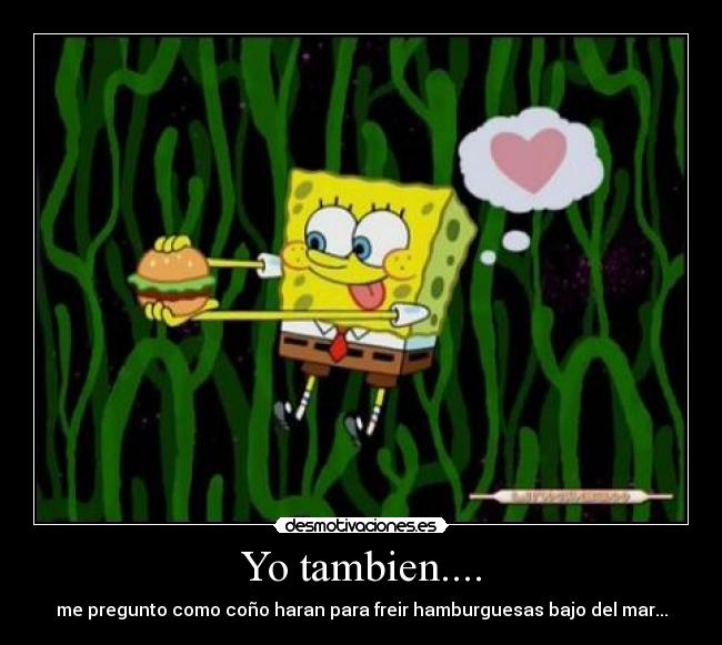 Yo tambien.... - me pregunto como coño haran para freir hamburguesas bajo del mar...