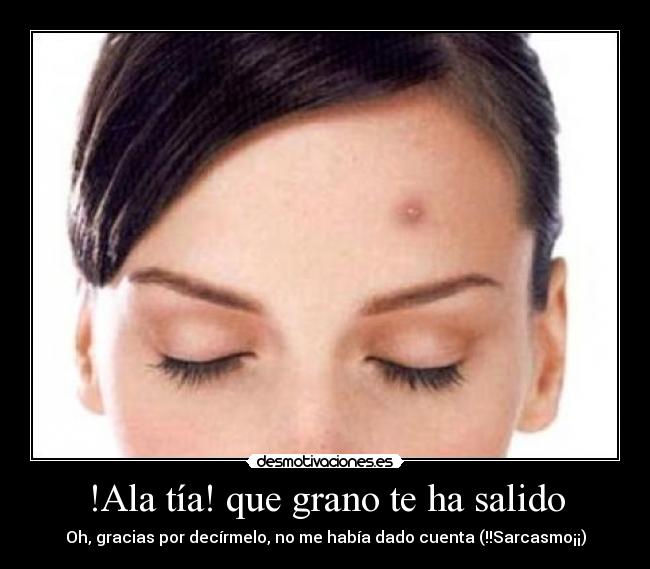 !Ala tía! que grano te ha salido - Oh, gracias por decírmelo, no me había dado cuenta (!!Sarcasmo¡¡)