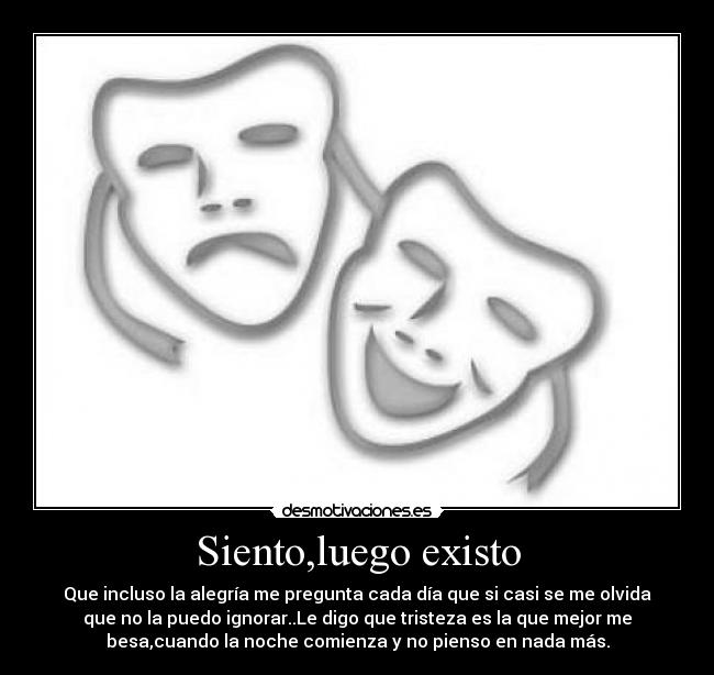 Siento,luego existo - Que incluso la alegría me pregunta cada día que si casi se me olvida
que no la puedo ignorar..Le digo que tristeza es la que mejor me
besa,cuando la noche comienza y no pienso en nada más.