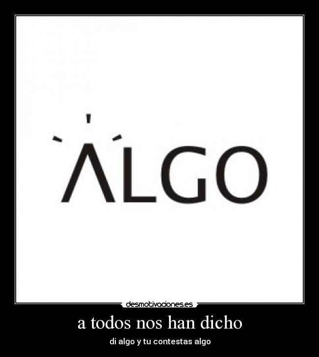 a todos nos han dicho - di algo y tu contestas algo