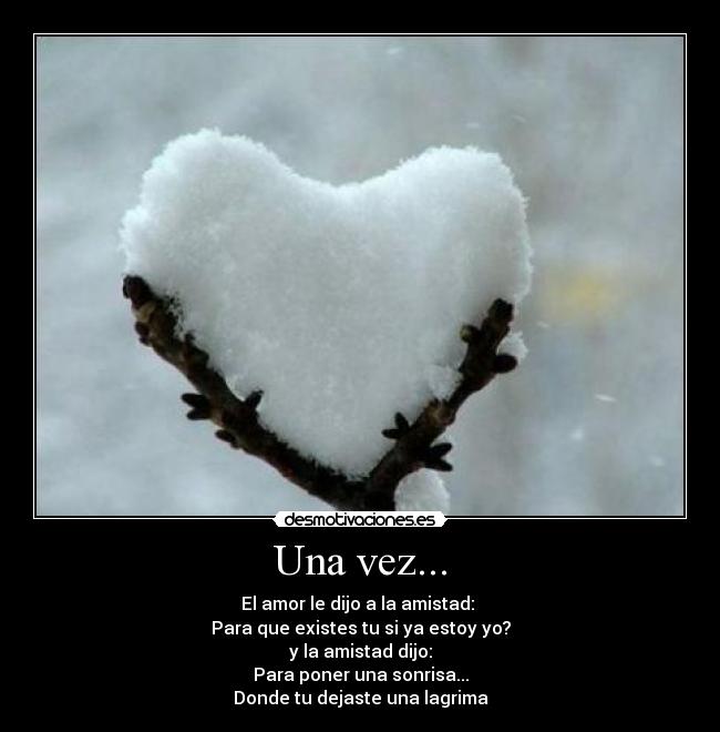 Una vez... - El amor le dijo a la amistad:
Para que existes tu si ya estoy yo?
y la amistad dijo:
Para poner una sonrisa...
Donde tu dejaste una lagrima