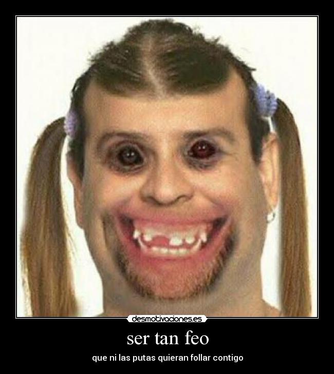 ser tan feo - que ni las putas quieran follar contigo