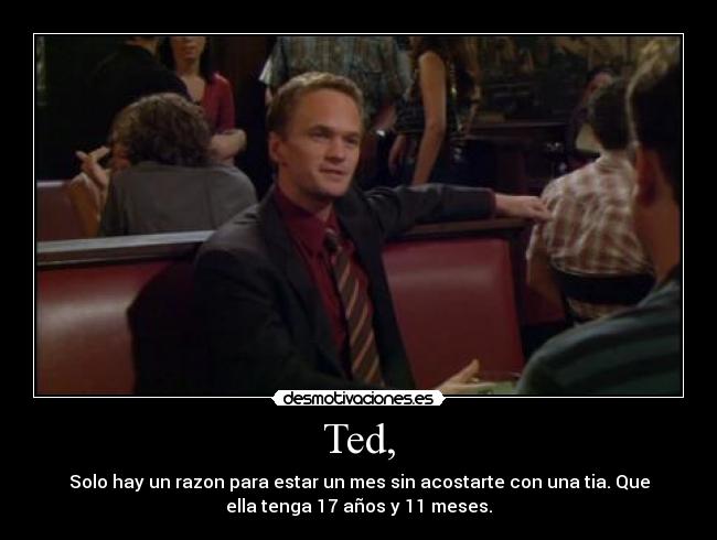 Ted, - Solo hay un razon para estar un mes sin acostarte con una tia. Que
ella tenga 17 años y 11 meses.