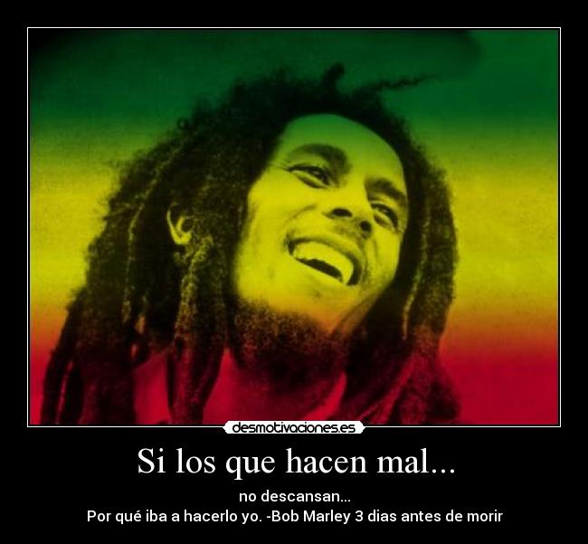 Si los que hacen mal... - no descansan...
Por qué iba a hacerlo yo. -Bob Marley 3 dias antes de morir