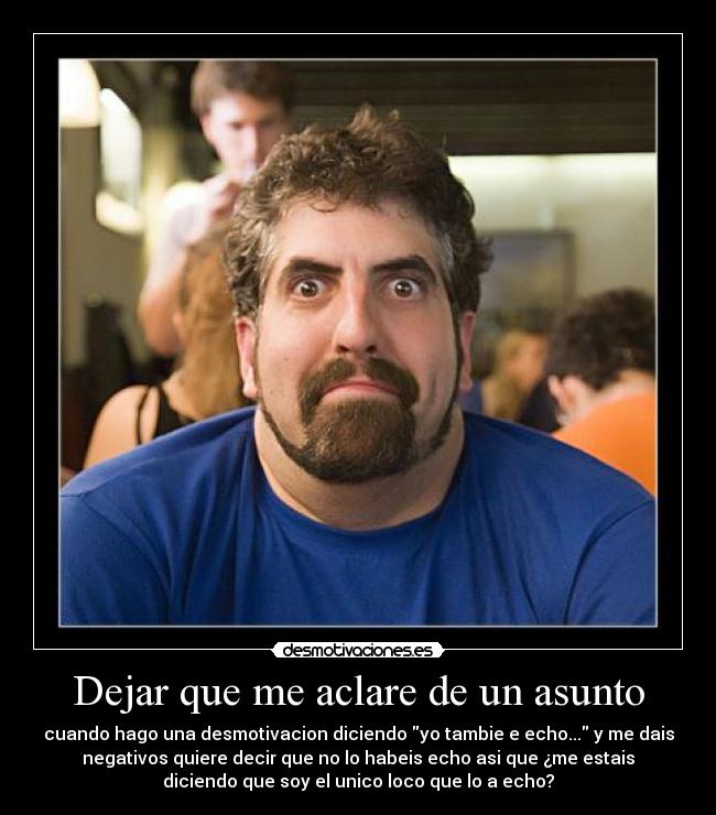 Dejar que me aclare de un asunto - cuando hago una desmotivacion diciendo yo tambie e echo... y me dais
negativos quiere decir que no lo habeis echo asi que ¿me estais
diciendo que soy el unico loco que lo a echo?