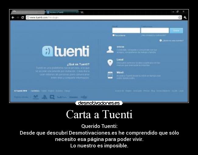 Carta a Tuenti - Querido Tuenti:
Desde que descubrí Desmotivaciones.es he comprendido que sólo
necesito esa página para poder vivir.
Lo nuestro es imposible.