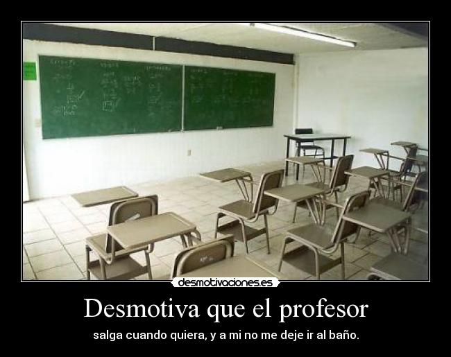Desmotiva que el profesor - salga cuando quiera, y a mi no me deje ir al baño.