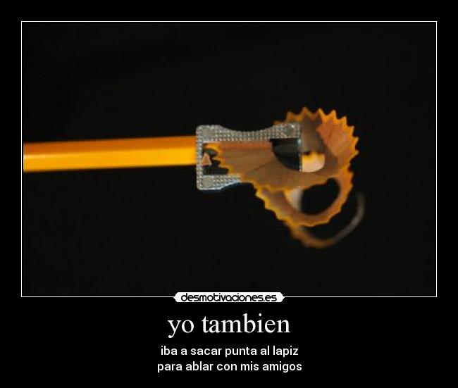 yo tambien - iba a sacar punta al lapiz
para ablar con mis amigos