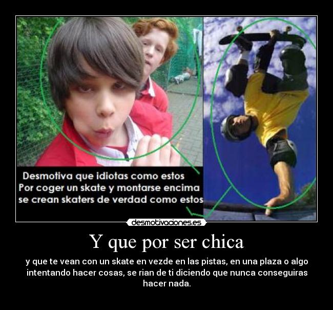 Y que por ser chica - y que te vean con un skate en vezde en las pistas, en una plaza o algo
intentando hacer cosas, se rian de ti diciendo que nunca conseguiras
hacer nada.
