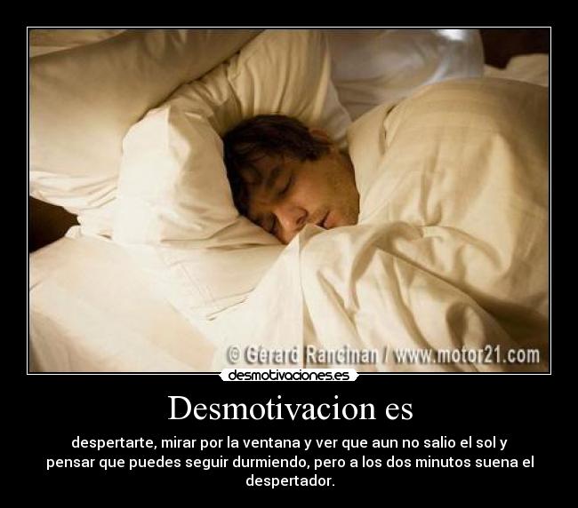 Desmotivacion es - despertarte, mirar por la ventana y ver que aun no salio el sol y
pensar que puedes seguir durmiendo, pero a los dos minutos suena el
despertador.