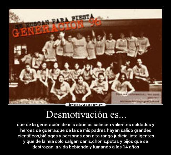 Desmotivación es... - que de la generación de mis abuelos saliesen valientes soldados y
héroes de guerra,que de la de mis padres hayan salido grandes
cientificos,biólogos y personas con alto rango judicial inteligentes
y que de la mía solo salgan canis,chonis,putas y pijos que se
destrozan la vida bebiendo y fumando a los 14 años