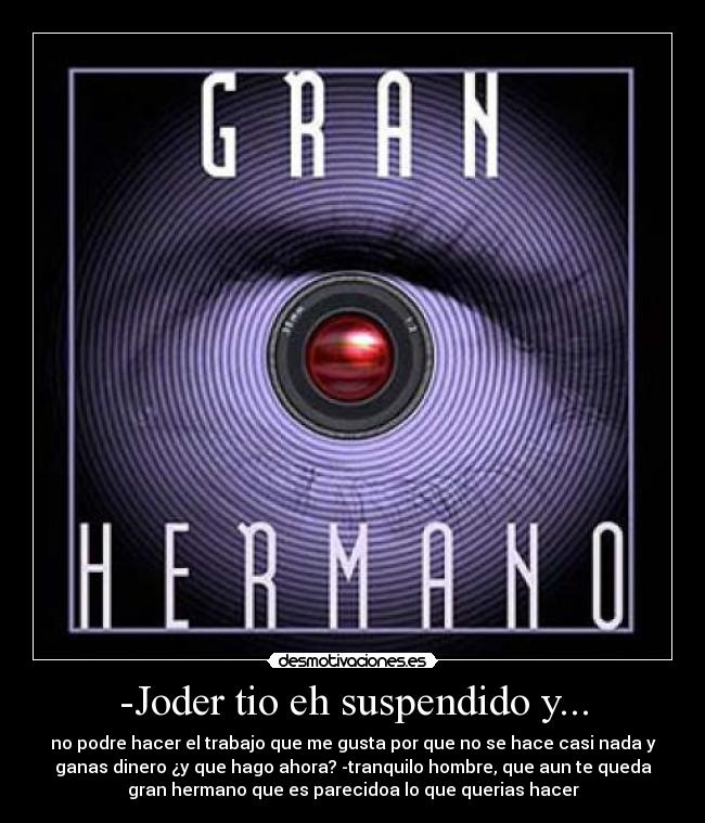 -Joder tio eh suspendido y... - no podre hacer el trabajo que me gusta por que no se hace casi nada y
ganas dinero ¿y que hago ahora? -tranquilo hombre, que aun te queda
gran hermano que es parecidoa lo que querias hacer
