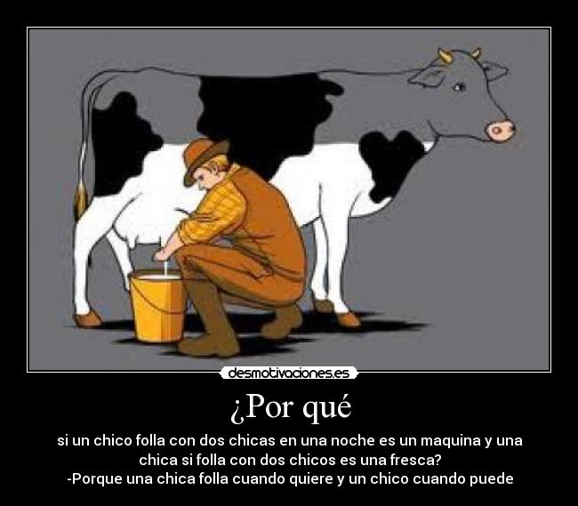 ¿Por qué - si un chico folla con dos chicas en una noche es un maquina y una
chica si folla con dos chicos es una fresca?
-Porque una chica folla cuando quiere y un chico cuando puede