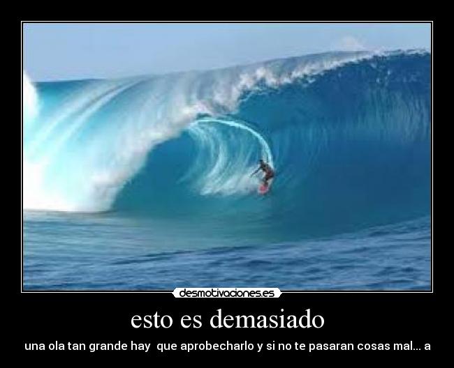 esto es demasiado - una ola tan grande hay que aprobecharlo y si no te pasaran cosas mal... a