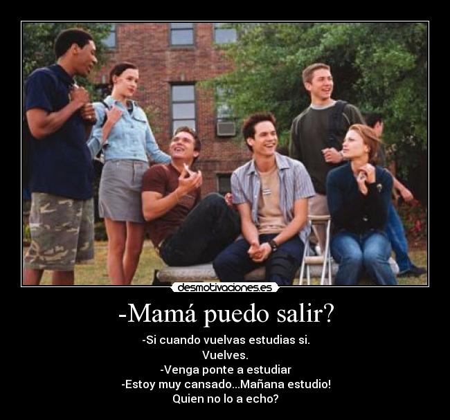 -Mamá puedo salir? - -Si cuando vuelvas estudias si.
Vuelves.
-Venga ponte a estudiar
-Estoy muy cansado...Mañana estudio!
Quien no lo a echo?