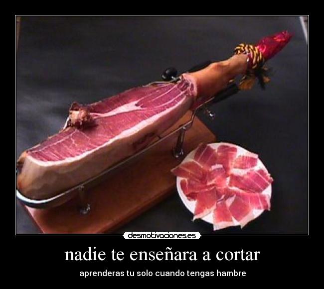 nadie te enseñara a cortar - aprenderas tu solo cuando tengas hambre