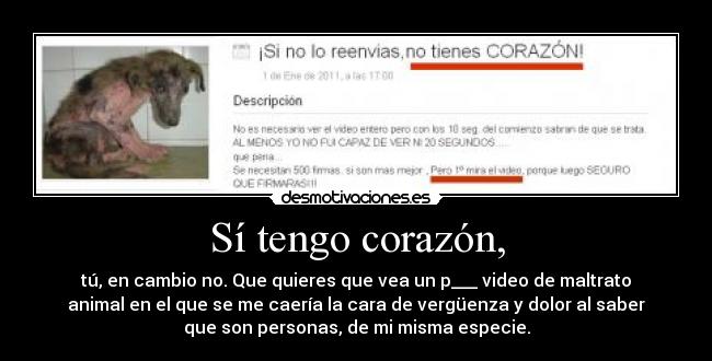 Sí tengo corazón, - tú, en cambio no. Que quieres que vea un p___ video de maltrato
animal en el que se me caería la cara de vergüenza y dolor al saber
que son personas, de mi misma especie.