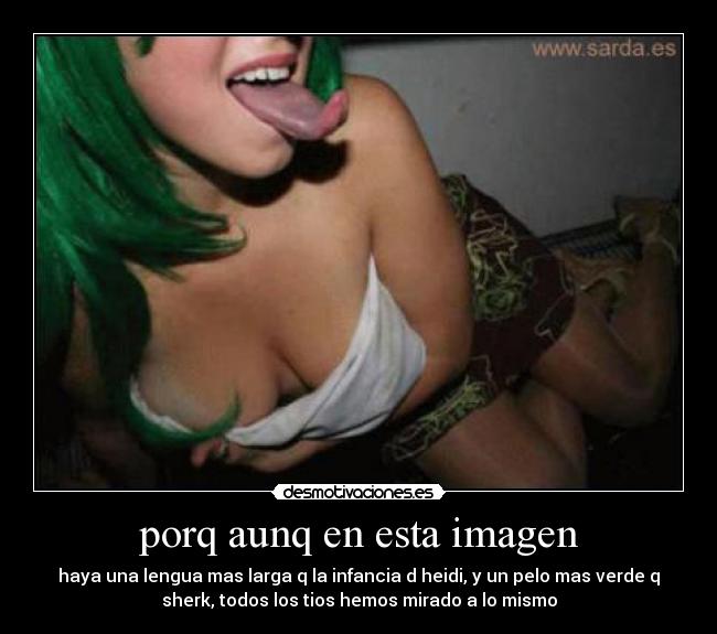 porq aunq en esta imagen - haya una lengua mas larga q la infancia d heidi, y un pelo mas verde q
sherk, todos los tios hemos mirado a lo mismo
