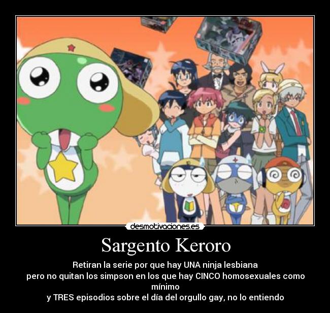 Sargento Keroro - Retiran la serie por que hay UNA ninja lesbiana
pero no quitan los simpson en los que hay CINCO homosexuales como mínimo
y TRES episodios sobre el día del orgullo gay, no lo entiendo