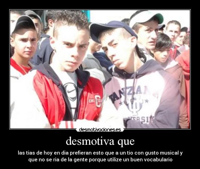 desmotiva que - las tias de hoy en dia prefieran esto que a un tio con gusto musical y
que no se ria de la gente porque utilize un buen vocabulario