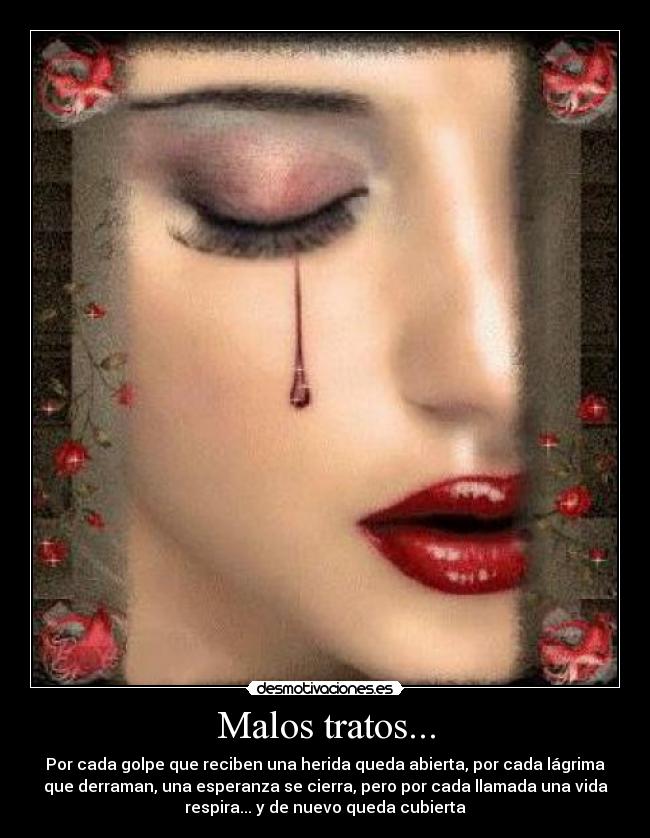 Malos tratos... - Por cada golpe que reciben una herida queda abierta, por cada lágrima
que derraman, una esperanza se cierra, pero por cada llamada una vida
respira... y de nuevo queda cubierta