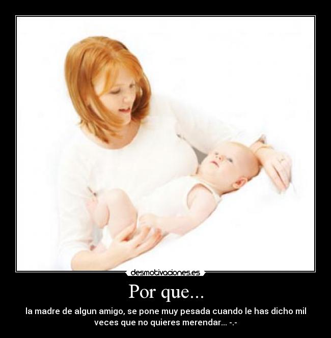 Por que... - la madre de algun amigo, se pone muy pesada cuando le has dicho mil
veces que no quieres merendar... -.-