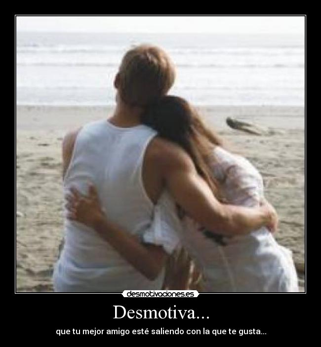 Desmotiva... - que tu mejor amigo esté saliendo con la que te gusta...