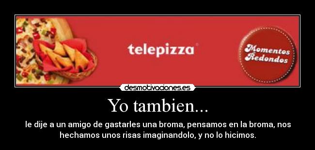 Yo tambien... - le dije a un amigo de gastarles una broma, pensamos en la broma, nos
hechamos unos risas imaginandolo, y no lo hicimos.
