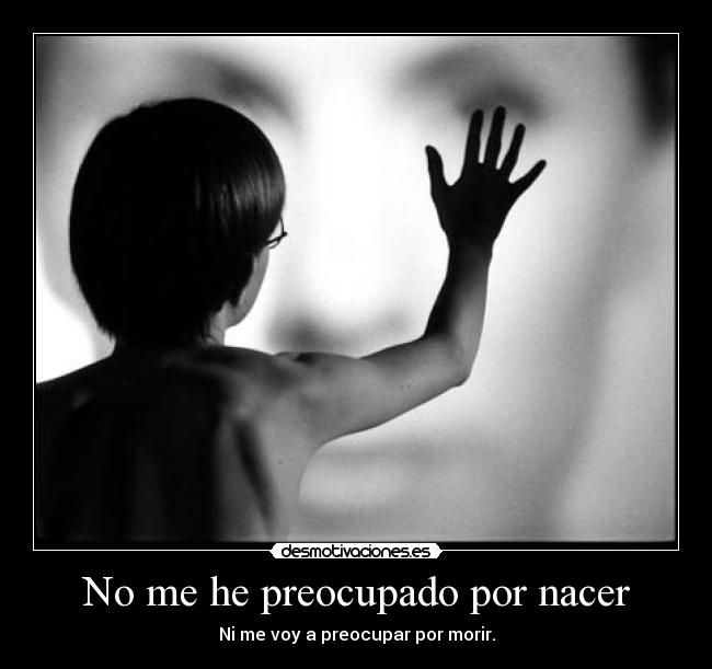 No me he preocupado por nacer - Ni me voy a preocupar por morir.