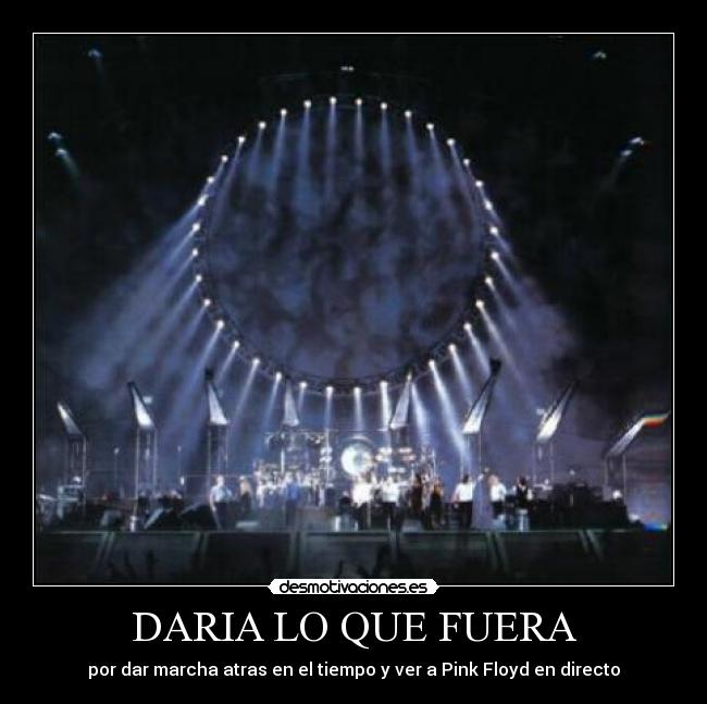 DARIA LO QUE FUERA - por dar marcha atras en el tiempo y ver a Pink Floyd en directo