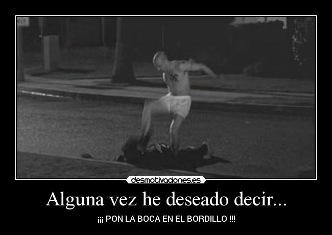 Alguna vez he deseado decir... - ¡¡¡ PON LA BOCA EN EL BORDILLO !!!
