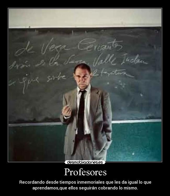 Profesores - Recordando desde tiempos inmemoriales que les da igual lo que
aprendamos,que ellos seguirán cobrando lo mismo.