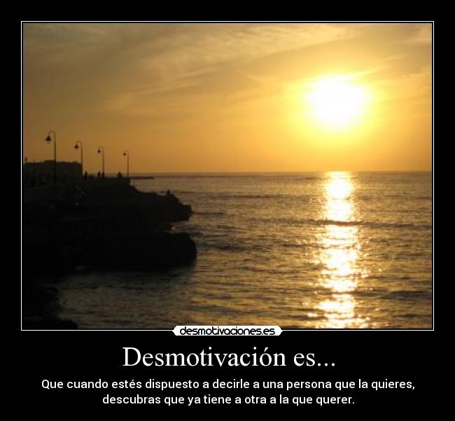 Desmotivación es... - Que cuando estés dispuesto a decirle a una persona que la quieres,
descubras que ya tiene a otra a la que querer.