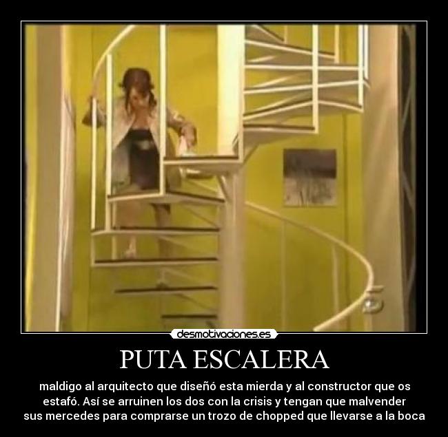 PUTA ESCALERA - maldigo al arquitecto que diseñó esta mierda y al constructor que os
estafó. Así se arruinen los dos con la crisis y tengan que malvender
sus mercedes para comprarse un trozo de chopped que llevarse a la boca
